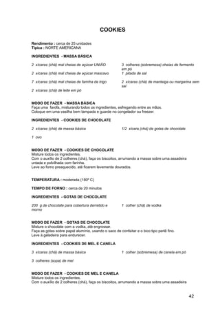 COOKIES

Rendimento : cerca de 25 unidades
Típica : NORTE AMERICANA

INGREDIENTES - MASSA BÁSICA

2 xícaras (chá) mal cheias de açúcar UNIÃO             3 colheres (sobremesa) cheias de fermento
                                                       em pó
2 xícaras (chá) mal cheias de açúcar mascavo           1 pitada de sal

7 xícaras (chá) mal cheias de farinha de trigo         2 xícaras (chá) de manteiga ou margarina sem
                                                       sal
2 xícaras (chá) de leite em pó


MODO DE FAZER - MASSA BÁSICA
Faça uma farofa, misturando todos os ingredientes, esfregando entre as mãos.
Coloque em uma vasilha bem tampada e guarde no congelador ou freezer.

INGREDIENTES - COOKIES DE CHOCOLATE

2 xícaras (chá) de massa básica                        1/2 xícara (chá) de gotas de chocolate

1 ovo


MODO DE FAZER - COOKIES DE CHOCOLATE
Misture todos os ingredientes.
Com o auxílio de 2 colheres (chá), faça os biscoitos, arrumando a massa sobre uma assadeira
untada e polvilhada com farinha.
Leve ao forno preaquecido, até ficarem levemente dourados.


TEMPERATURA : moderada (180º C)

TEMPO DE FORNO : cerca de 20 minutos

INGREDIENTES - GOTAS DE CHOCOLATE

200 g de chocolate para cobertura derretido e          1 colher (chá) de vodka
morno


MODO DE FAZER - GOTAS DE CHOCOLATE
Misture o chocolate com a vodka, até engrossar.
Faça as gotas sobre papel alumínio, usando o saco de confeitar e o bico tipo perlê fino.
Leve à geladeira para endurecer.

INGREDIENTES - COOKIES DE MEL E CANELA

3 xícaras (chá) de massa básica                        1 colher (sobremesa) de canela em pó

3 colheres (sopa) de mel


MODO DE FAZER - COOKIES DE MEL E CANELA
Misture todos os ingredientes.
Com o auxílio de 2 colheres (chá), faça os biscoitos, arrumando a massa sobre uma assadeira


                                                                                                42
 