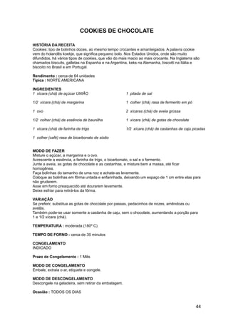 COOKIES DE CHOCOLATE

HISTÓRIA DA RECEITA
Cookies: tipo de bolinhos doces, ao mesmo tempo crocantes e amanteigados. A palavra cookie
vem do holandês koekje, que significa pequeno bolo. Nos Estados Unidos, onde são muito
difundidos, há vários tipos de cookies, que vão do mais macio ao mais crocante. Na Inglaterra são
chamados biscuits, galletas na Espanha e na Argentina, keks na Alemanha, biscotti na Itália e
biscoito no Brasil e em Portugal.

Rendimento : cerca de 64 unidades
Típica : NORTE AMERICANA

INGREDIENTES
1 xícara (chá) de açúcar UNIÃO                        1 pitada de sal

1/2 xícara (chá) de margarina                         1 colher (chá) rasa de fermento em pó

1 ovo                                                 2 xícaras (chá) de aveia grossa

1/2 colher (chá) de essência de baunilha              1 xícara (chá) de gotas de chocolate

1 xícara (chá) de farinha de trigo                    1/2 xícara (chá) de castanhas de caju picadas

1 colher (café) rasa de bicarbonato de sódio


MODO DE FAZER
Misture o açúcar, a margarina e o ovo.
Acrescente a essência, a farinha de trigo, o bicarbonato, o sal e o fermento.
Junte a aveia, as gotas de chocolate e as castanhas, e misture bem a massa, até ficar
homogênea.
Faça bolinhas do tamanho de uma noz e achate-as levemente.
Coloque as bolinhas em fôrma untada e enfarinhada, deixando um espaço de 1 cm entre elas para
não grudarem.
Asse em forno preaquecido até dourarem levemente.
Deixe esfriar para retirá-los da fôrma.

VARIAÇÃO
Se preferir, substitua as gotas de chocolate por passas, pedacinhos de nozes, amêndoas ou
avelãs.
Também pode-se usar somente a castanha de caju, sem o chocolate, aumentando a porção para
1 e 1/2 xícara (chá).

TEMPERATURA : moderada (180º C)

TEMPO DE FORNO : cerca de 35 minutos

CONGELAMENTO
INDICADO

Prazo de Congelamento : 1 Mês

MODO DE CONGELAMENTO
Embale, extraia o ar, etiquete e congele.

MODO DE DESCONGELAMENTO
Descongele na geladeira, sem retirar da embalagem.

Ocasião : TODOS OS DIAS


                                                                                              44
 