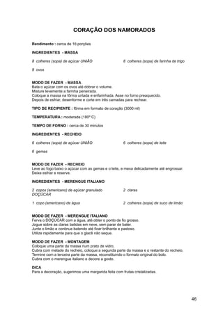 CORAÇÃO DOS NAMORADOS

Rendimento : cerca de 16 porções

INGREDIENTES - MASSA

8 colheres (sopa) de açúcar UNIÃO                    8 colheres (sopa) de farinha de trigo

8 ovos


MODO DE FAZER - MASSA
Bata o açúcar com os ovos até dobrar o volume.
Misture levemente a farinha peneirada.
Coloque a massa na fôrma untada e enfarinhada. Asse no forno preaquecido.
Depois de esfriar, desenforme e corte em três camadas para rechear.

TIPO DE RECIPIENTE : fôrma em formato de coração (3000 ml)

TEMPERATURA : moderada (180º C)

TEMPO DE FORNO : cerca de 30 minutos

INGREDIENTES - RECHEIO

6 colheres (sopa) de açúcar UNIÃO                    6 colheres (sopa) de leite

6 gemas


MODO DE FAZER - RECHEIO
Leve ao fogo baixo o açúcar com as gemas e o leite, e mexa delicadamente até engrossar.
Deixe esfriar e reserve.

INGREDIENTES - MERENGUE ITALIANO

2 copos (americano) de açúcar granulado              2 claras
DOÇÚCAR

1 copo (americano) de água                           2 colheres (sopa) de suco de limão


MODO DE FAZER - MERENGUE ITALIANO
Ferva o DOÇÚCAR com a água, até obter o ponto de fio grosso.
Jogue sobre as claras batidas em neve, sem parar de bater.
Junte o limão e continue batendo até ficar brilhante e pastoso.
Utilize rapidamente para que o glacê não seque.

MODO DE FAZER - MONTAGEM
Coloque uma parte da massa num prato de vidro.
Cubra com metade do recheio, coloque a segunda parte da massa e o restante do recheio.
Termine com a terceira parte da massa, reconstituindo o formato original do bolo.
Cubra com o merengue italiano e decore a gosto.

DICA
Para a decoração, sugerimos uma margarida feita com frutas cristalizadas.




                                                                                             46
 