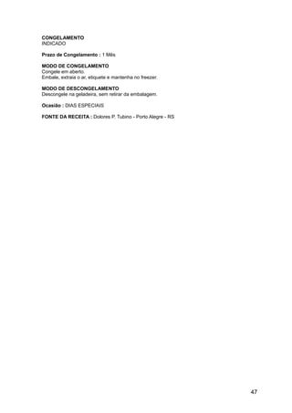 CONGELAMENTO
INDICADO

Prazo de Congelamento : 1 Mês

MODO DE CONGELAMENTO
Congele em aberto.
Embale, extraia o ar, etiquete e mantenha no freezer.

MODO DE DESCONGELAMENTO
Descongele na geladeira, sem retirar da embalagem.

Ocasião : DIAS ESPECIAIS

FONTE DA RECEITA : Dolores P. Tubino - Porto Alegre - RS




                                                           47
 