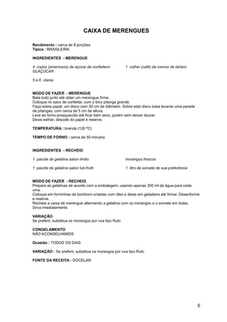 CAIXA DE MERENGUES

Rendimento : cerca de 8 porções
Típica : BRASILEIRA

INGREDIENTES - MERENGUE

4 copos (americano) de açúcar de confeiteiro            1 colher (café) de cremor de tártaro
GLAÇÚCAR

5 a 6 claras


MODO DE FAZER - MERENGUE
Bata tudo junto até obter um merengue firme.
Coloque no saco de confeitar, com o bico pitanga grande.
Faça sobre papel, um disco com 30 cm de diâmetro. Sobre este disco base levante uma parede
de pitangas, com cerca de 5 cm de altura.
Leve ao forno preaquecido até ficar bem seco, porém sem deixar dourar.
Deixe esfriar, descole do papel e reserve.

TEMPERATURA : branda (120 ºC)

TEMPO DE FORNO : cerca de 50 minutos


INGREDIENTES - RECHEIO

1 pacote de gelatina sabor limão                        morangos frescos

1 pacote de gelatina sabor tuti-frutti                  1 litro de sorvete de sua preferência


MODO DE FAZER - RECHEIO
Prepare as gelatinas de acordo com a embalagem, usando apenas 300 ml de água para cada
uma.
Coloque em forminhas de bombom untadas com óleo e deixe em geladeira até firmar. Desenforme
e reserve.
Recheie a caixa de merengue alternando a gelatina com os morangos e o sorvete em bolas.
Sirva imediatamente.

VARIAÇÃO
Se preferir, substitua os morangos por uva tipo Rubi.

CONGELAMENTO
NÃO ACONSELHAMOS

Ocasião : TODOS OS DIAS

VARIAÇÃO : Se preferir, substitua os morangos por uva tipo Rubi.

FONTE DA RECEITA : DOCELAR




                                                                                                5
 