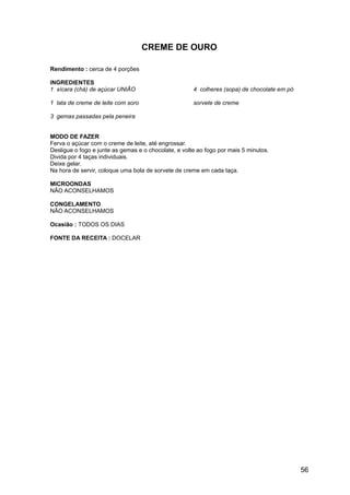 CREME DE OURO

Rendimento : cerca de 4 porções

INGREDIENTES
1 xícara (chá) de açúcar UNIÃO                        4 colheres (sopa) de chocolate em pó

1 lata de creme de leite com soro                     sorvete de creme

3 gemas passadas pela peneira


MODO DE FAZER
Ferva o açúcar com o creme de leite, até engrossar.
Desligue o fogo e junte as gemas e o chocolate, e volte ao fogo por mais 5 minutos.
Divida por 4 taças individuais.
Deixe gelar.
Na hora de servir, coloque uma bola de sorvete de creme em cada taça.

MICROONDAS
NÃO ACONSELHAMOS

CONGELAMENTO
NÃO ACONSELHAMOS

Ocasião : TODOS OS DIAS

FONTE DA RECEITA : DOCELAR




                                                                                             56
 