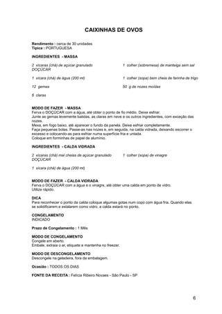 CAIXINHAS DE OVOS

Rendimento : cerca de 30 unidades
Típica : PORTUGUESA

INGREDIENTES - MASSA

2 xícaras (chá) de açúcar granulado                     1 colher (sobremesa) de manteiga sem sal
DOÇÚCAR

1 xícara (chá) de água (200 ml)                         1 colher (sopa) bem cheia de farinha de trigo

12 gemas                                                50 g de nozes moídas

6 claras


MODO DE FAZER - MASSA
Ferva o DOÇÚCAR com a água, até obter o ponto de fio médio. Deixe esfriar.
Junte as gemas levemente batidas, as claras em neve e os outros ingredientes, com exceção das
nozes.
Mexa, em fogo baixo, até aparecer o fundo da panela. Deixe esfriar completamente.
Faça pequenas bolas. Passe-as nas nozes e, em seguida, na calda vidrada, deixando escorrer o
excesso e colocando-as para esfriar numa superfície fria e untada.
Coloque em forminhas de papel de alumínio.

INGREDIENTES - CALDA VIDRADA

2 xícaras (chá) mal cheias de açúcar granulado          1 colher (sopa) de vinagre
DOÇÚCAR

1 xícara (chá) de água (200 ml)


MODO DE FAZER - CALDA VIDRADA
Ferva o DOÇÚCAR com a água e o vinagre, até obter uma calda em ponto de vidro.
Utilize rápido.

DICA
Para reconhecer o ponto da calda coloque algumas gotas num copo com água fria. Quando elas
se solidificarem e estalarem como vidro, a calda estará no ponto.

CONGELAMENTO
INDICADO

Prazo de Congelamento : 1 Mês

MODO DE CONGELAMENTO
Congele em aberto.
Embale, extraia o ar, etiquete e mantenha no freezer.

MODO DE DESCONGELAMENTO
Descongele na geladeira, fora da embalagem.

Ocasião : TODOS OS DIAS

FONTE DA RECEITA : Felícia Ribeiro Novaes - São Paulo - SP




                                                                                                  6
 