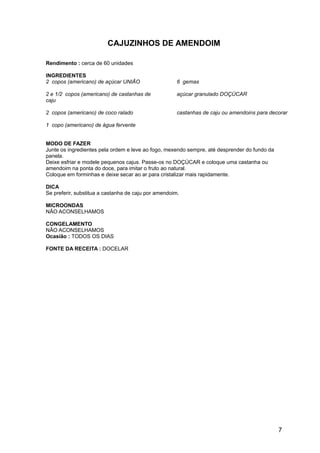 CAJUZINHOS DE AMENDOIM

Rendimento : cerca de 60 unidades

INGREDIENTES
2 copos (americano) de açúcar UNIÃO                   6 gemas

2 e 1/2 copos (americano) de castanhas de             açúcar granulado DOÇÚCAR
caju

2 copos (americano) de coco ralado                    castanhas de caju ou amendoins para decorar

1 copo (americano) de água fervente


MODO DE FAZER
Junte os ingredientes pela ordem e leve ao fogo, mexendo sempre, até desprender do fundo da
panela.
Deixe esfriar e modele pequenos cajus. Passe-os no DOÇÚCAR e coloque uma castanha ou
amendoim na ponta do doce, para imitar o fruto ao natural.
Coloque em forminhas e deixe secar ao ar para cristalizar mais rapidamente.

DICA
Se preferir, substitua a castanha de caju por amendoim.

MICROONDAS
NÃO ACONSELHAMOS

CONGELAMENTO
NÃO ACONSELHAMOS
Ocasião : TODOS OS DIAS

FONTE DA RECEITA : DOCELAR




                                                                                              7
 