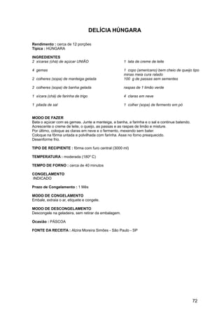 DELÍCIA HÚNGARA

Rendimento : cerca de 12 porções
Típica : HÚNGARA

INGREDIENTES
2 xícaras (chá) de açúcar UNIÃO                      1 lata de creme de leite

4 gemas                                              1 copo (americano) bem cheio de queijo tipo
                                                     minas meia cura ralado
2 colheres (sopa) de manteiga gelada                 100 g de passas sem sementes

2 colheres (sopa) de banha gelada                    raspas de 1 limão verde

1 xícara (chá) de farinha de trigo                   4 claras em neve

1 pitada de sal                                      1 colher (sopa) de fermento em pó


MODO DE FAZER
Bata o açúcar com as gemas. Junte a manteiga, a banha, a farinha e o sal e continue batendo.
Acrescente o creme de leite, o queijo, as passas e as raspas de limão e misture.
Por último, coloque as claras em neve e o fermento, mexendo sem bater.
Coloque na fôrma untada e polvilhada com farinha. Asse no forno preaquecido.
Desenforme frio.

TIPO DE RECIPIENTE : fôrma com furo central (3000 ml)

TEMPERATURA : moderada (180º C)

TEMPO DE FORNO : cerca de 40 minutos

CONGELAMENTO
INDICADO

Prazo de Congelamento : 1 Mês

MODO DE CONGELAMENTO
Embale, extraia o ar, etiquete e congele.

MODO DE DESCONGELAMENTO
Descongele na geladeira, sem retirar da embalagem.

Ocasião : PÁSCOA

FONTE DA RECEITA : Alzira Moreira Simões - São Paulo - SP




                                                                                               72
 