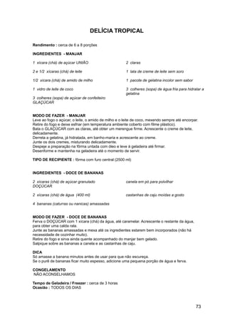 DELÍCIA TROPICAL

Rendimento : cerca de 6 a 8 porções

INGREDIENTES - MANJAR

1 xícara (chá) de açúcar UNIÃO                        2 claras

2 e 1/2 xícaras (chá) de leite                        1 lata de creme de leite sem soro

1/2 xícara (chá) de amido de milho                    1 pacote de gelatina incolor sem sabor

1 vidro de leite de coco                              3 colheres (sopa) de água fria para hidratar a
                                                      gelatina
3 colheres (sopa) de açúcar de confeiteiro
GLAÇÚCAR


MODO DE FAZER - MANJAR
Leve ao fogo o açúcar, o leite, o amido de milho e o leite de coco, mexendo sempre até encorpar.
Retire do fogo e deixe esfriar (em temperatura ambiente coberto com filme plástico).
Bata o GLAÇÚCAR com as claras, até obter um merengue firme. Acrescente o creme de leite,
delicadamente.
Derreta a gelatina, já hidratada, em banho-maria e acrescente ao creme.
Junte os dois cremes, misturando delicadamente.
Despeje a preparação na fôrma untada com óleo e leve à geladeira até firmar.
Desenforme e mantenha na geladeira até o momento de servir.

TIPO DE RECIPIENTE : fôrma com furo central (2500 ml)


INGREDIENTES - DOCE DE BANANAS

2 xícaras (chá) de açúcar granulado                   canela em pó para polvilhar
DOÇÚCAR

2 xícaras (chá) de água (400 ml)                      castanhas de caju moídas a gosto

4 bananas (caturras ou nanicas) amassadas


MODO DE FAZER - DOCE DE BANANAS
Ferva o DOÇÚCAR com 1 xícara (chá) da água, até caramelar. Acrescente o restante da água,
para obter uma calda rala.
Junte as bananas amassadas e mexa até os ingredientes estarem bem incorporados (não há
necessidade de cozinhar muito).
Retire do fogo e sirva ainda quente acompanhado do manjar bem gelado.
Salpique sobre as bananas a canela e as castanhas de caju.

DICA
Só amasse a banana minutos antes de usar para que não escureça.
Se o purê de bananas ficar muito espesso, adicione uma pequena porção de água e ferva.

CONGELAMENTO
NÃO ACONSELHAMOS

Tempo de Geladeira / Freezer : cerca de 3 horas
Ocasião : TODOS OS DIAS




                                                                                               73
 