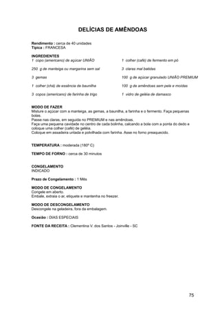 DELÍCIAS DE AMÊNDOAS

Rendimento : cerca de 40 unidades
Típica : FRANCESA

INGREDIENTES
1 copo (americano) de açúcar UNIÃO                      1 colher (café) de fermento em pó

250 g de manteiga ou margarina sem sal                  3 claras mal batidas

3 gemas                                                 100 g de açúcar granulado UNIÃO PREMIUM

1 colher (chá) de essência de baunilha                  100 g de amêndoas sem pele e moídas

3 copos (americano) de farinha de trigo                 1 vidro de geléia de damasco


MODO DE FAZER
Misture o açúcar com a manteiga, as gemas, a baunilha, a farinha e o fermento. Faça pequenas
bolas.
Passe nas claras, em seguida no PREMIUM e nas amêndoas.
Faça uma pequena cavidade no centro de cada bolinha, calcando a bola com a ponta do dedo e
coloque uma colher (café) de geléia.
Coloque em assadeira untada e polvilhada com farinha. Asse no forno preaquecido.


TEMPERATURA : moderada (180º C)

TEMPO DE FORNO : cerca de 30 minutos


CONGELAMENTO
INDICADO

Prazo de Congelamento : 1 Mês

MODO DE CONGELAMENTO
Congele em aberto.
Embale, extraia o ar, etiquete e mantenha no freezer.

MODO DE DESCONGELAMENTO
Descongele na geladeira, fora da embalagem.

Ocasião : DIAS ESPECIAIS

FONTE DA RECEITA : Clementina V. dos Santos - Joinville - SC




                                                                                              75
 