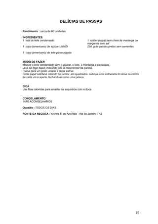 DELÍCIAS DE PASSAS

Rendimento : cerca de 60 unidades

INGREDIENTES
1 lata de leite condensado                           1 colher (sopa) bem cheia de manteiga ou
                                                     margarina sem sal
1 copo (americano) de açúcar UNIÃO                   250 g de passas pretas sem sementes

1 copo (americano) de leite pasteurizado


MODO DE FAZER
Misture o leite condensado com o açúcar, o leite, a manteiga e as passas.
Leve ao fogo baixo, mexendo até se desprender da panela.
Passe para um prato untado e deixe esfriar.
Corte papel celofane colorido ou incolor, em quadrados, coloque uma colherada do doce no centro
de cada um e aperte, fechando-o como uma peteca.


DICA
Use fitas coloridas para amarrar os saquinhos com o doce.


CONGELAMENTO
NÃO ACONSELHAMOS

Ocasião : TODOS OS DIAS

FONTE DA RECEITA : Yvonne F. de Azevedo - Rio de Janeiro - RJ




                                                                                            76
 