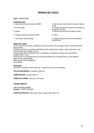 DENGO DE COCO

Típica : BRASILEIRA

INGREDIENTES
2 copos (americano) de açúcar UNIÃO                    2 latas de leite condensado cozido em banho-
                                                       maria
1/2 litro de leite                                     3 colheres (sopa) bem cheias de manteiga ou
                                                       margarina sem sal
5 gemas                                                2 pacotes de biscoitos tipo Maria moídos

2 colheres (sopa) de amido de milho                    5 claras

1 coco fresco ralado (300 g)                           2 colheres (sopa) de açúcar de confeiteiro
                                                       GLAÇÚCAR

MODO DE FAZER
Junte o açúcar com o leite, as gemas e o amido de milho e leve ao fogo brando, mexendo sempre
até engrossar.
Despeje no fundo de uma fôrma refratária grande, previamente untada, e faça, sobre esta, uma
outra camada com metade do coco.
À parte, bata o leite condensado com a manteiga ou margarina e misture com os biscoitos.
Espalhe sobre o coco.
Termine com um merengue feito com as claras batidas com o GLAÇÚCAR e o coco restante.
Asse no forno preaquecido.
Deixe esfriar e leve à geladeira.
Sirva gelado.

VARIAÇÃO
Se preferir, substitua o coco fresco por 1 pacote de coco seco (hidratado).

TIPO DE RECIPIENTE : refratário (3500 ml)

TEMPERATURA : quente (200º C)

TEMPO DE FORNO : cerca de 15 minutos


CONGELAMENTO

NÃO ACONSELHAMOS
Ocasião : TODOS OS DIAS

FONTE DA RECEITA : Neci Silva Farias - Duque de Caxias - RJ




                                                                                               77
 