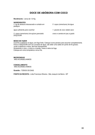 DOCE DE ABÓBORA COM COCO

Rendimento : cerca de 1,5 Kg

INGREDIENTES
2 kg de abóbora descascada e cortada em            5 copos (americano) de água
pedaços

água suficiente para cozinhar                      1 pacote de coco ralado seco

5 copos (americano) de açúcar granulado            cravo e canela em pau a gosto
DOÇÚCAR


MODO DE FAZER
Cozinhe a abóbora na água, em fogo forte. Coloque numa peneira para escorrer completamente.
Ferva o DOÇÚCAR com as 4 xícaras de água, até obter uma calda em ponto de fio grosso.
Junte a abóbora e mexa, até ficar transparente.
Acrescente o coco, o cravo e a canela, mexa e retire do fogo.
Coloque em uma compoteira e sirva fria.



MICROONDAS
NÃO ACONSELHAMOS


CONGELAMENTO
NÃO ACONSELHAMOS

Ocasião : TODOS OS DIAS

FONTE DA RECEITA : Lídia Francisca Oliveira - São Joaquim da Barra - SP




                                                                                          80
 
