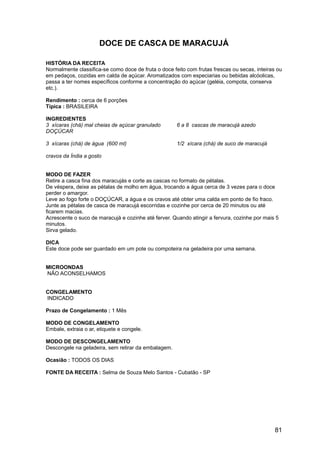 DOCE DE CASCA DE MARACUJÁ

HISTÓRIA DA RECEITA
Normalmente classifica-se como doce de fruta o doce feito com frutas frescas ou secas, inteiras ou
em pedaços, cozidas em calda de açúcar. Aromatizados com especiarias ou bebidas alcóolicas,
passa a ter nomes específicos conforme a concentração do açúcar (geléia, compota, conserva
etc.).

Rendimento : cerca de 6 porções
Típica : BRASILEIRA

INGREDIENTES
3 xícaras (chá) mal cheias de açúcar granulado        6 a 8 cascas de maracujá azedo
DOÇÚCAR

3 xícaras (chá) de água (600 ml)                      1/2 xícara (chá) de suco de maracujá

cravos da Índia a gosto


MODO DE FAZER
Retire a casca fina dos maracujás e corte as cascas no formato de pétalas.
De véspera, deixe as pétalas de molho em água, trocando a água cerca de 3 vezes para o doce
perder o amargor.
Leve ao fogo forte o DOÇÚCAR, a água e os cravos até obter uma calda em ponto de fio fraco.
Junte as pétalas de casca de maracujá escorridas e cozinhe por cerca de 20 minutos ou até
ficarem macias.
Acrescente o suco de maracujá e cozinhe até ferver. Quando atingir a fervura, cozinhe por mais 5
minutos.
Sirva gelado.

DICA
Este doce pode ser guardado em um pote ou compoteira na geladeira por uma semana.


MICROONDAS
NÃO ACONSELHAMOS


CONGELAMENTO
INDICADO

Prazo de Congelamento : 1 Mês

MODO DE CONGELAMENTO
Embale, extraia o ar, etiquete e congele.

MODO DE DESCONGELAMENTO
Descongele na geladeira, sem retirar da embalagem.

Ocasião : TODOS OS DIAS

FONTE DA RECEITA : Selma de Souza Melo Santos - Cubatão - SP




                                                                                               81
 
