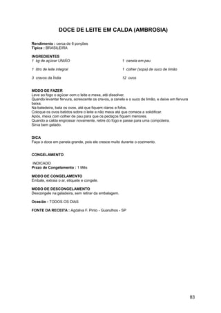 DOCE DE LEITE EM CALDA (AMBROSIA)

Rendimento : cerca de 6 porções
Típica : BRASILEIRA

INGREDIENTES
1 kg de açúcar UNIÃO                                 1 canela em pau

1 litro de leite integral                            1 colher (sopa) de suco de limão

3 cravos da Índia                                    12 ovos


MODO DE FAZER
Leve ao fogo o açúcar com o leite e mexa, até dissolver.
Quando levantar fervura, acrescente os cravos, a canela e o suco de limão, e deixe em fervura
baixa.
Na batedeira, bata os ovos, até que fiquem claros e fofos.
Coloque os ovos batidos sobre o leite e não mexa até que comece a solidificar.
Após, mexa com colher de pau para que os pedaços fiquem menores.
Quando a calda engrossar novamente, retire do fogo e passe para uma compoteira.
Sirva bem gelado.


DICA
Faça o doce em panela grande, pois ele cresce muito durante o cozimento.


CONGELAMENTO

INDICADO
Prazo de Congelamento : 1 Mês

MODO DE CONGELAMENTO
Embale, extraia o ar, etiquete e congele.

MODO DE DESCONGELAMENTO
Descongele na geladeira, sem retirar da embalagem.

Ocasião : TODOS OS DIAS

FONTE DA RECEITA : Agdalva F. Pinto - Guarulhos - SP




                                                                                                83
 