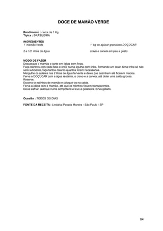 DOCE DE MAMÃO VERDE

Rendimento : cerca de 1 Kg
Típica : BRASILEIRA

INGREDIENTES
1 mamão verde                                       1 kg de açúcar granulado DOÇÚCAR

2 e 1/2 litros de água                              cravo e canela em pau a gosto


MODO DE FAZER
Descasque o mamão e corte em fatias bem finas.
Faça rolinhos com cada fatia e enfie numa agulha com linha, formando um colar. Uma linha só não
será suficiente, faça tantos colares quantos forem necessários.
Mergulhe os colares nos 2 litros de água fervente e deixe que cozinhem até ficarem macios.
Ferva o DOÇÚCAR com a água restante, o cravo e a canela, até obter uma calda grossa.
Reserve.
Escorra os rolinhos de mamão e coloque-os na calda.
Ferva a calda com o mamão, até que os rolinhos fiquem transparentes.
Deixe esfriar, coloque numa compoteira e leve à geladeira. Sirva gelado.


Ocasião : TODOS OS DIAS

FONTE DA RECEITA : Lindalva Passos Moreira - São Paulo - SP




                                                                                            84
 