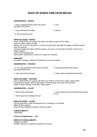 DOCE DE NOZES COM OVOS MOLES


INGREDIENTES - MASSA

3 copos (americano) bem cheios de açúcar                2 ovos
granulado DOÇÚCAR

1 copo (americano) de água                              6 gemas

1/2 kg de miolo de nozes


MODO DE FAZER - MASSA
Ferva o DOÇÚCAR com a água, até obter uma calda em ponto de fio médio.
Junte as nozes e deixe amornar.
Misture com os ovos e as gemas, e cozinhe em fogo baixo até soltar da panela, mexendo sempre
para não queimar.
Coloque metade da massa na fôrma untada e, por cima, uma camada de recheio. Cubra com a
massa restante.
Asse no forno preaquecido.
Deixe esfriar, desenforme e cubra com o glacê de chocolate.

VARIAÇÃO
Se preferir, substitua o glacê de chocolate por outro a seu gosto.

INGREDIENTES - RECHEIO

1 e 1/2 copo (americano) bem cheio de açúcar            12 gemas passadas pela peneira
granulado DOÇÚCAR

1 copo (americano) de água                              1 colher (chá) de essência de baunilha


MODO DE FAZER - RECHEIO
Ferva o DOÇÚCAR com a água, até obter uma calda em ponto de fio grosso. Deixe esfriar.
Acrescente as gemas, volte ao fogo baixo e mexa devagar, sem parar, até engrossar.
Retire do fogo e coloque a baunilha. Utilize quente.

INGREDIENTES - GLACÊ

1 lata de leite condensado                              1 copo (americano) de chocolate meio amargo
                                                        em pó
1 colher (sopa) de manteiga sem sal


MODO DE FAZER - GLACÊ
Leve ao fogo baixo o leite condensado com a manteiga e o chocolate.
Mexa até ficar pastoso.
Retire, bata na batedeira durante 5 minutos e utilize.

CONGELAMENTO
INDICADO

Prazo de Congelamento : 1 Mês

MODO DE CONGELAMENTO
Congele em aberto.
Embale, extraia o ar, etiquete e mantenha no freezer.


                                                                                                 85
 