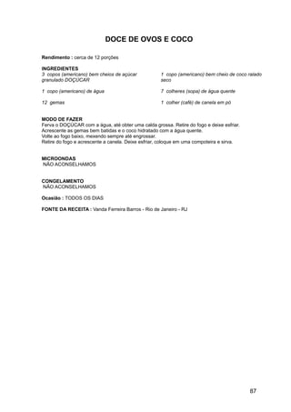 DOCE DE OVOS E COCO

Rendimento : cerca de 12 porções

INGREDIENTES
3 copos (americano) bem cheios de açúcar            1 copo (americano) bem cheio de coco ralado
granulado DOÇÚCAR                                   seco

1 copo (americano) de água                          7 colheres (sopa) de água quente

12 gemas                                            1 colher (café) de canela em pó


MODO DE FAZER
Ferva o DOÇÚCAR com a água, até obter uma calda grossa. Retire do fogo e deixe esfriar.
Acrescente as gemas bem batidas e o coco hidratado com a água quente.
Volte ao fogo baixo, mexendo sempre até engrossar.
Retire do fogo e acrescente a canela. Deixe esfriar, coloque em uma compoteira e sirva.


MICROONDAS
NÃO ACONSELHAMOS


CONGELAMENTO
NÃO ACONSELHAMOS

Ocasião : TODOS OS DIAS

FONTE DA RECEITA : Vanda Ferreira Barros - Rio de Janeiro - RJ




                                                                                          87
 