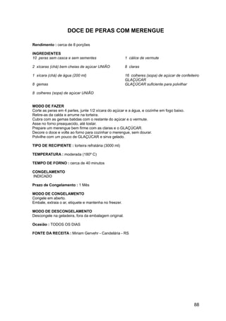 DOCE DE PERAS COM MERENGUE

Rendimento : cerca de 8 porções

INGREDIENTES
10 peras sem casca e sem sementes                       1 cálice de vermute

2 xícaras (chá) bem cheias de açúcar UNIÃO              8 claras

1 xícara (chá) de água (200 ml)                         16 colheres (sopa) de açúcar de confeiteiro
                                                        GLAÇÚCAR
8 gemas                                                 GLAÇÚCAR suficiente para polvilhar

8 colheres (sopa) de açúcar UNIÃO


MODO DE FAZER
Corte as peras em 4 partes, junte 1/2 xícara do açúcar e a água, e cozinhe em fogo baixo.
Retire-as da calda e arrume na torteira.
Cubra com as gemas batidas com o restante do açúcar e o vermute.
Asse no forno preaquecido, até tostar.
Prepare um merengue bem firme com as claras e o GLAÇÚCAR.
Decore o doce e volte ao forno para cozinhar o merengue, sem dourar.
Polvilhe com um pouco de GLAÇÚCAR e sirva gelado.

TIPO DE RECIPIENTE : torteira refratária (3000 ml)

TEMPERATURA : moderada (180º C)

TEMPO DE FORNO : cerca de 40 minutos

CONGELAMENTO
INDICADO

Prazo de Congelamento : 1 Mês

MODO DE CONGELAMENTO
Congele em aberto.
Embale, extraia o ar, etiquete e mantenha no freezer.

MODO DE DESCONGELAMENTO
Descongele na geladeira, fora da embalagem original.

Ocasião : TODOS OS DIAS

FONTE DA RECEITA : Miriam Gervehr - Candelária - RS




                                                                                                88
 