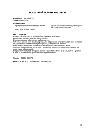 DOCE DE PÊSSEGOS MADUROS

Rendimento : cerca de 800 g
Típica : BRASILEIRA

INGREDIENTES
1 kg de pêssegos maduros de polpa amarela           açúcar UNIÃO equivalente ao peso da polpa
                                                    depois de cozida e escorrida
1 xícara (chá) de água (200 ml)


MODO DE FAZER
Esfregue os pêssegos com um pano úmido para retirar a penugem.
Lave e cozinhe-os com água, até ficarem macios.
Escorra, esmague a polpa com um garfo e reserve.
Coloque os caroços numa panela pequena, junte a água, deixe ferver 5 minutos e raspe bem cada
um, aproveitando uma espécie de geléia (pectina) que os envolve. Reserve.
Pese, então, a polpa que já está escorrida e acrescente o mesmo peso em açúcar.
Coloque a polpa gelatinosa dos caroços e leve ao fogo baixo, mexendo de vez em quando, até
que a massa solte da panela.
Despeje em fôrma forrada com papel alumínio e desenforme depois de 2 dias, ou leve à geladeira
e retire da fôrma somente quando estiver completamente frio.


Ocasião : TODOS OS DIAS

FONTE DA RECEITA : Sinhá Barreto - São Paulo - SP




                                                                                           89
 