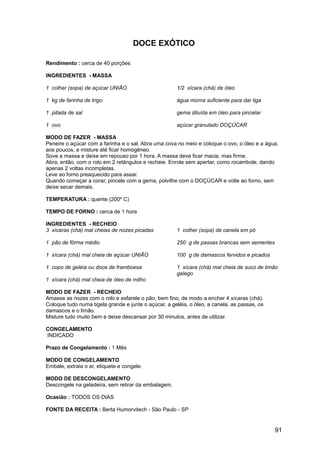DOCE EXÓTICO

Rendimento : cerca de 40 porções

INGREDIENTES - MASSA

1 colher (sopa) de açúcar UNIÃO                       1/2 xícara (chá) de óleo

1 kg de farinha de trigo                              água morna suficiente para dar liga

1 pitada de sal                                       gema diluída em óleo para pincelar

1 ovo                                                 açúcar granulado DOÇÚCAR

MODO DE FAZER - MASSA
Peneire o açúcar com a farinha e o sal. Abra uma cova no meio e coloque o ovo, o óleo e a água,
aos poucos, e misture até ficar homogêneo.
Sove a massa e deixe em repouso por 1 hora. A massa deve ficar macia, mas firme.
Abra, então, com o rolo em 2 retângulos e recheie. Enrole sem apertar, como rocambole, dando
apenas 2 voltas incompletas.
Leve ao forno preaquecido para assar.
Quando começar a corar, pincele com a gema, polvilhe com o DOÇÚCAR e volte ao forno, sem
deixe secar demais.

TEMPERATURA : quente (200º C)

TEMPO DE FORNO : cerca de 1 hora

INGREDIENTES - RECHEIO
3 xícaras (chá) mal cheias de nozes picadas           1 colher (sopa) de canela em pó

1 pão de fôrma médio                                  250 g de passas brancas sem sementes

1 xícara (chá) mal cheia de açúcar UNIÃO              100 g de damascos fervidos e picados

1 copo de geléia ou doce de framboesa                 1 xícara (chá) mal cheia de suco de limão
                                                      galego
1 xícara (chá) mal cheia de óleo de milho

MODO DE FAZER - RECHEIO
Amasse as nozes com o rolo e esfarele o pão, bem fino, de modo a encher 4 xícaras (chá).
Coloque tudo numa tigela grande e junte o açúcar, a geléia, o óleo, a canela, as passas, os
damascos e o limão.
Misture tudo muito bem e deixe descansar por 30 minutos, antes de utilizar.

CONGELAMENTO
INDICADO

Prazo de Congelamento : 1 Mês

MODO DE CONGELAMENTO
Embale, extraia o ar, etiquete e congele.

MODO DE DESCONGELAMENTO
Descongele na geladeira, sem retirar da embalagem.

Ocasião : TODOS OS DIAS

FONTE DA RECEITA : Berta Humorvitech - São Paulo - SP


                                                                                              91
 