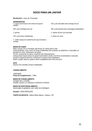 DOCE PARA UM JANTAR

Rendimento : cerca de 10 porções

INGREDIENTES
2 copos (americano) mal cheios de açúcar                150 g de chocolate meio amargo em pó
UNIÃO

200 g de manteiga sem sal                               300 g de biscoitos tipo champagne esfarelados

2 gemas                                                 2 cálices de licor de chocolate

100 g de frutas cristalizadas                           2 claras em neve

1 colher (sopa) de castanhas de caju torradas e
moídas


MODO DE FAZER
Bata o açúcar com a manteiga, até formar um creme claro e fofo.
Junte as gemas, uma a uma, as frutas cristalizadas bem picadas, as castanhas, o chocolate, os
biscoitos e o licor, colocando-o em gotas.
Por fim, acrescente as claras, mexendo tudo delicadamente.
Coloque esta massa sobre um papel impermeável, dando uma forma arredondada e comprida.
Enrole no papel de alumínio, feche bem os topos e leve à geladeira.
Retire o papel, decore a gosto e deixe na geladeira até a hora de servir.

DICA
Decore com chantilly e frutas cristalizadas.


CONGELAMENTO

INDICADO
Prazo de Congelamento : 1 Mês

MODO DE CONGELAMENTO
Congele sem o chantilly.
Embale, extraia o ar, etiquete e mantenha no freezer.

MODO DE DESCONGELAMENTO
Descongele na geladeira, sem retirar da embalagem.

Ocasião : DIAS ESPECIAIS

FONTE DA RECEITA : Helena Maria Mazzo - Osasco - SP




                                                                                                93
 