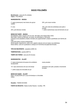 DOCE POLONÊS

Rendimento : cerca de 24 unidades
Típica : POLONESA

INGREDIENTES - MASSA

2 copos (americano) mal cheios de açúcar           200 g de nozes moídas
UNIÃO

6 ovos                                             100 g de miolo de amêndoas sem pele e
                                                   moídas
200 g de tâmaras moídas                            1 colher (sobremesa) rasa de fermento em pó


MODO DE FAZER - MASSA
Na batedeira, bata o açúcar com os ovos, até obter uma massa fofa e clara.
Sem bater, misture as tâmaras, as nozes, as amêndoas e o fermento.
Coloque numa assadeira untada e forrada com papel também untado e polvilhado com farinha de
trigo.
Leve para assar no forno preaquecido.
Ainda quente, desenforme, cubra com o glacê e decore com as nozes e as amêndoas.
Deixe esfriar, corte em quadrados e coloque em forminhas de papel aluminizado.


TIPO DE RECIPIENTE : assadeira (2500 ml)

TEMPERATURA : quente (200º C)

TEMPO DE FORNO : cerca de 25 minutos


INGREDIENTES - GLACÊ

2 copos (americano) de açúcar de confeiteiro       nozes picadas
GLAÇÚCAR

1/2 copo (americano) de suco de laranja            amêndoas sem pele, picadas e levemente
                                                   torradas
1 colher (sopa) de chocolate em pó


MODO DE FAZER - GLACÊ
Bata o GLAÇÚCAR com o suco de laranja e o chocolate.
Utilize.



Ocasião : TODOS OS DIAS

FONTE DA RECEITA : Neida Corrêa Teixeira - Curitiba - PR




                                                                                         94
 