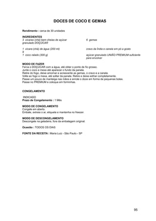 DOCES DE COCO E GEMAS

Rendimento : cerca de 30 unidades

INGREDIENTES
3 xícaras (chá) bem cheias de açúcar                    6 gemas
granulado DOÇÚCAR

1 xícara (chá) de água (200 ml)                         cravo da Índia e canela em pó a gosto
9
1 coco ralado (300 g)                                   açúcar granulado UNIÃO PREMIUM suficiente
                                                        para envolver

MODO DE FAZER
Ferva o DOÇÚCAR com a água, até obter o ponto de fio grosso.
Junte o coco e mexa até aparecer o fundo da panela.
Retire do fogo, deixe amornar e acrescente as gemas, o cravo e a canela.
Volte ao fogo e mexa, até soltar da panela. Retire e deixe esfriar completamente.
Passe um pouco de manteiga nas mãos e enrole o doce em forma de pequenas bolas.
Passe no PREMIUM e coloque em forminhas.


CONGELAMENTO

INDICADO
Prazo de Congelamento : 1 Mês

MODO DE CONGELAMENTO
Congele em aberto.
Embale, extraia o ar, etiquete e mantenha no freezer.

MODO DE DESCONGELAMENTO
Descongele na geladeira, fora da embalagem original.

Ocasião : TODOS OS DIAS

FONTE DA RECEITA : Maria Luiz - São Paulo - SP




                                                                                                95
 