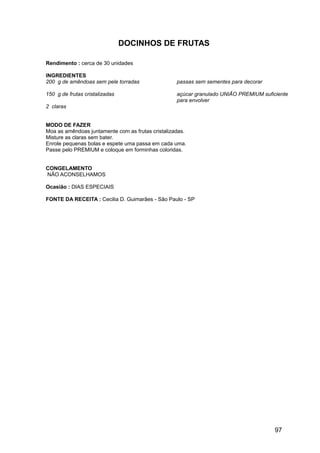 DOCINHOS DE FRUTAS

Rendimento : cerca de 30 unidades

INGREDIENTES
200 g de amêndoas sem pele torradas                passas sem sementes para decorar

150 g de frutas cristalizadas                      açúcar granulado UNIÃO PREMIUM suficiente
                                                   para envolver
2 claras


MODO DE FAZER
Moa as amêndoas juntamente com as frutas cristalizadas.
Misture as claras sem bater.
Enrole pequenas bolas e espete uma passa em cada uma.
Passe pelo PREMIUM e coloque em forminhas coloridas.


CONGELAMENTO
NÃO ACONSELHAMOS

Ocasião : DIAS ESPECIAIS

FONTE DA RECEITA : Cecilia D. Guimarães - São Paulo - SP




                                                                                       97
 