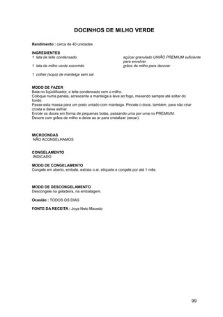 DOCINHOS DE MILHO VERDE

Rendimento : cerca de 40 unidades

INGREDIENTES
1 lata de leite condensado                            açúcar granulado UNIÃO PREMIUM suficiente
                                                      para envolver
1 lata de milho verde escorrido                       grãos de milho para decorar

1 colher (sopa) de manteiga sem sal


MODO DE FAZER
Bata no liqüidificador, o leite condensado com o milho.
Coloque numa panela, acrescente a manteiga e leve ao fogo, mexendo sempre até soltar do
fundo.
Passe esta massa para um prato untado com manteiga. Pincele o doce, também, para não criar
crosta e deixe esfriar.
Enrole os doces em forma de pequenas bolas, passando uma por uma no PREMIUM.
Decore com grãos de milho e deixe ao ar para cristalizar (secar).



MICROONDAS
NÃO ACONSELHAMOS


CONGELAMENTO
INDICADO

MODO DE CONGELAMENTO
Congele em aberto, embale, extraia o ar, etiquete e congele por até 1 mês.



MODO DE DESCONGELAMENTO
Descongele na geladeira, na embalagem.

Ocasião : TODOS OS DIAS

FONTE DA RECEITA : Joya Neto Macedo




                                                                                             99
 