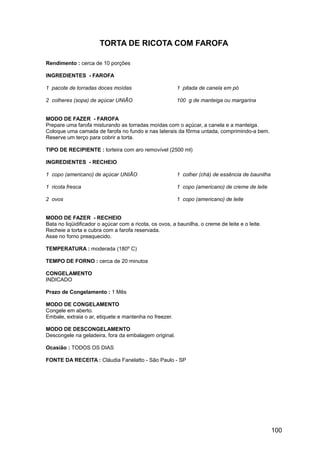 TORTA DE RICOTA COM FAROFA

Rendimento : cerca de 10 porções

INGREDIENTES - FAROFA

1 pacote de torradas doces moídas                        1 pitada de canela em pó

2 colheres (sopa) de açúcar UNIÃO                        100 g de manteiga ou margarina


MODO DE FAZER - FAROFA
Prepare uma farofa misturando as torradas moídas com o açúcar, a canela e a manteiga.
Coloque uma camada de farofa no fundo e nas laterais da fôrma untada, comprimindo-a bem.
Reserve um terço para cobrir a torta.

TIPO DE RECIPIENTE : torteira com aro removível (2500 ml)

INGREDIENTES - RECHEIO

1 copo (americano) de açúcar UNIÃO                       1 colher (chá) de essência de baunilha

1 ricota fresca                                          1 copo (americano) de creme de leite

2 ovos                                                   1 copo (americano) de leite


MODO DE FAZER - RECHEIO
Bata no liqüidificador o açúcar com a ricota, os ovos, a baunilha, o creme de leite e o leite.
Recheie a torta e cubra com a farofa reservada.
Asse no forno preaquecido.

TEMPERATURA : moderada (180º C)

TEMPO DE FORNO : cerca de 20 minutos

CONGELAMENTO
INDICADO

Prazo de Congelamento : 1 Mês

MODO DE CONGELAMENTO
Congele em aberto.
Embale, extraia o ar, etiquete e mantenha no freezer.

MODO DE DESCONGELAMENTO
Descongele na geladeira, fora da embalagem original.

Ocasião : TODOS OS DIAS

FONTE DA RECEITA : Cláudia Fanelatto - São Paulo - SP




                                                                                                  100
 