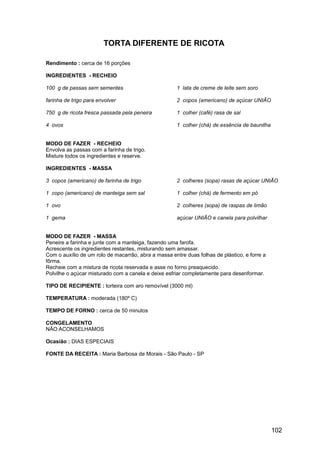 TORTA DIFERENTE DE RICOTA

Rendimento : cerca de 16 porções

INGREDIENTES - RECHEIO

100 g de passas sem sementes                          1 lata de creme de leite sem soro

farinha de trigo para envolver                        2 copos (americano) de açúcar UNIÃO

750 g de ricota fresca passada pela peneira           1 colher (café) rasa de sal

4 ovos                                                1 colher (chá) de essência de baunilha


MODO DE FAZER - RECHEIO
Envolva as passas com a farinha de trigo.
Misture todos os ingredientes e reserve.

INGREDIENTES - MASSA

3 copos (americano) de farinha de trigo               2 colheres (sopa) rasas de açúcar UNIÃO

1 copo (americano) de manteiga sem sal                1 colher (chá) de fermento em pó

1 ovo                                                 2 colheres (sopa) de raspas de limão

1 gema                                                açúcar UNIÃO e canela para polvilhar


MODO DE FAZER - MASSA
Peneire a farinha e junte com a manteiga, fazendo uma farofa.
Acrescente os ingredientes restantes, misturando sem amassar.
Com o auxílio de um rolo de macarrão, abra a massa entre duas folhas de plástico, e forre a
fôrma.
Recheie com a mistura de ricota reservada e asse no forno preaquecido.
Polvilhe o açúcar misturado com a canela e deixe esfriar completamente para desenformar.

TIPO DE RECIPIENTE : torteira com aro removível (3000 ml)

TEMPERATURA : moderada (180º C)

TEMPO DE FORNO : cerca de 50 minutos

CONGELAMENTO
NÃO ACONSELHAMOS

Ocasião : DIAS ESPECIAIS

FONTE DA RECEITA : Maria Barbosa de Morais - São Paulo - SP




                                                                                               102
 