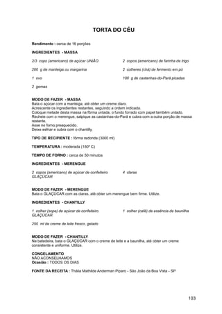 TORTA DO CÉU

Rendimento : cerca de 16 porções

INGREDIENTES - MASSA

2/3 copo (americano) de açúcar UNIÃO               2 copos (americano) de farinha de trigo

200 g de manteiga ou margarina                     2 colheres (chá) de fermento em pó

1 ovo                                              100 g de castanhas-do-Pará picadas

2 gemas


MODO DE FAZER - MASSA
Bata o açúcar com a manteiga, até obter um creme claro.
Acrescente os ingredientes restantes, seguindo a ordem indicada.
Coloque metade desta massa na fôrma untada, o fundo forrado com papel também untado.
Recheie com o merengue, salpique as castanhas-do-Pará e cubra com a outra porção de massa
restante.
Asse no forno preaquecido.
Deixe esfriar e cubra com o chantilly.

TIPO DE RECIPIENTE : fôrma redonda (3000 ml)

TEMPERATURA : moderada (180º C)

TEMPO DE FORNO : cerca de 50 minutos

INGREDIENTES - MERENGUE

2 copos (americano) de açúcar de confeiteiro       4 claras
GLAÇÚCAR


MODO DE FAZER - MERENGUE
Bata o GLAÇÚCAR com as claras, até obter um merengue bem firme. Utilize.

INGREDIENTES - CHANTILLY

1 colher (sopa) de açúcar de confeiteiro           1 colher (café) de essência de baunilha
GLAÇÚCAR

250 ml de creme de leite fresco, gelado


MODO DE FAZER - CHANTILLY
Na batedeira, bata o GLAÇÚCAR com o creme de leite e a baunilha, até obter um creme
consistente e uniforme. Utilize.

CONGELAMENTO
NÃO ACONSELHAMOS
Ocasião : TODOS OS DIAS

FONTE DA RECEITA : Thália Mathilde Anderman Piparo - São João da Boa Vista - SP




                                                                                         103
 