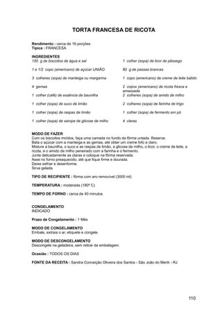 TORTA FRANCESA DE RICOTA

Rendimento : cerca de 16 porções
Típica : FRANCESA

INGREDIENTES
150 g de biscoitos de água e sal                        1 colher (sopa) de licor de pêssego

1 e 1/2 copo (americano) de açúcar UNIÃO                80 g de passas brancas

3 colheres (sopa) de manteiga ou margarina              1 copo (americano) de creme de leite batido

4 gemas                                                 2 copos (americano) de ricota fresca e
                                                        amassada
1 colher (café) de essência de baunilha                 2 colheres (sopa) de amido de milho

1 colher (sopa) de suco de limão                        2 colheres (sopa) de farinha de trigo

1 colher (sopa) de raspas de limão                      1 colher (sopa) de fermento em pó

1 colher (sopa) de xarope de glicose de milho           4 claras


MODO DE FAZER
Com os biscoitos moídos, faça uma camada no fundo da fôrma untada. Reserve.
Bata o açúcar com a manteiga e as gemas, até obter um creme fofo e claro.
Misture a baunilha, o suco e as raspas de limão, a glicose de milho, o licor, o creme de leite, a
ricota, e o amido de milho peneirado com a farinha e o fermento.
Junte delicadamente as claras e coloque na fôrma reservada.
Asse no forno preaquecido, até que fique firme e dourada.
Deixe esfriar e desenforme.
Sirva gelada.

TIPO DE RECIPIENTE : fôrma com aro removível (3000 ml)

TEMPERATURA : moderada (180º C)

TEMPO DE FORNO : cerca de 40 minutos


CONGELAMENTO
INDICADO

Prazo de Congelamento : 1 Mês

MODO DE CONGELAMENTO
Embale, extraia o ar, etiquete e congele.

MODO DE DESCONGELAMENTO
Descongele na geladeira, sem retirar da embalagem.

Ocasião : TODOS OS DIAS

FONTE DA RECEITA : Sandra Conceição Oliveira dos Santos - São João do Meriti - RJ




                                                                                                    110
 