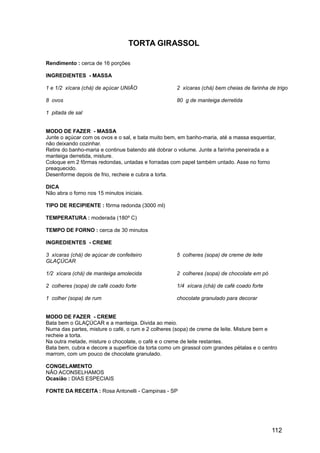 TORTA GIRASSOL

Rendimento : cerca de 16 porções

INGREDIENTES - MASSA

1 e 1/2 xícara (chá) de açúcar UNIÃO                 2 xícaras (chá) bem cheias de farinha de trigo

8 ovos                                               80 g de manteiga derretida

1 pitada de sal


MODO DE FAZER - MASSA
Junte o açúcar com os ovos e o sal, e bata muito bem, em banho-maria, até a massa esquentar,
não deixando cozinhar.
Retire do banho-maria e continue batendo até dobrar o volume. Junte a farinha peneirada e a
manteiga derretida, misture.
Coloque em 2 fôrmas redondas, untadas e forradas com papel também untado. Asse no forno
preaquecido.
Desenforme depois de frio, recheie e cubra a torta.

DICA
Não abra o forno nos 15 minutos iniciais.

TIPO DE RECIPIENTE : fôrma redonda (3000 ml)

TEMPERATURA : moderada (180º C)

TEMPO DE FORNO : cerca de 30 minutos

INGREDIENTES - CREME

3 xícaras (chá) de açúcar de confeiteiro             5 colheres (sopa) de creme de leite
GLAÇÚCAR

1/2 xícara (chá) de manteiga amolecida               2 colheres (sopa) de chocolate em pó

2 colheres (sopa) de café coado forte                1/4 xícara (chá) de café coado forte

1 colher (sopa) de rum                               chocolate granulado para decorar


MODO DE FAZER - CREME
Bata bem o GLAÇÚCAR e a manteiga. Divida ao meio.
Numa das partes, misture o café, o rum e 2 colheres (sopa) de creme de leite. Misture bem e
recheie a torta.
Na outra metade, misture o chocolate, o café e o creme de leite restantes.
Bata bem, cubra e decore a superfície da torta como um girassol com grandes pétalas e o centro
marrom, com um pouco de chocolate granulado.

CONGELAMENTO
NÃO ACONSELHAMOS
Ocasião : DIAS ESPECIAIS

FONTE DA RECEITA : Rosa Antonelli - Campinas - SP




                                                                                            112
 