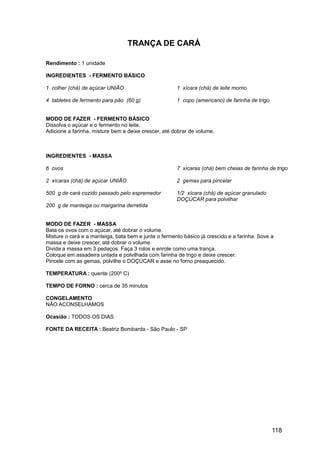 TRANÇA DE CARÁ

Rendimento : 1 unidade

INGREDIENTES - FERMENTO BÁSICO

1 colher (chá) de açúcar UNIÃO                        1 xícara (chá) de leite morno

4 tabletes de fermento para pão (60 g)                1 copo (americano) de farinha de trigo


MODO DE FAZER - FERMENTO BÁSICO
Dissolva o açúcar e o fermento no leite.
Adicione a farinha, misture bem e deixe crescer, até dobrar de volume.



INGREDIENTES - MASSA

6 ovos                                                7 xícaras (chá) bem cheias de farinha de trigo

2 xícaras (chá) de açúcar UNIÃO                       2 gemas para pincelar

500 g de cará cozido passado pelo espremedor          1/2 xícara (chá) de açúcar granulado
                                                      DOÇÚCAR para polvilhar
200 g de manteiga ou margarina derretida


MODO DE FAZER - MASSA
Bata os ovos com o açúcar, até dobrar o volume.
Misture o cará e a manteiga, bata bem e junte o fermento básico já crescido e a farinha. Sove a
massa e deixe crescer, até dobrar o volume.
Divida a massa em 3 pedaços. Faça 3 rolos e enrole como uma trança.
Coloque em assadeira untada e polvilhada com farinha de trigo e deixe crescer.
Pincele com as gemas, polvilhe o DOÇÚCAR e asse no forno preaquecido.

TEMPERATURA : quente (200º C)

TEMPO DE FORNO : cerca de 35 minutos

CONGELAMENTO
NÃO ACONSELHAMOS

Ocasião : TODOS OS DIAS

FONTE DA RECEITA : Beatriz Bombarda - São Paulo - SP




                                                                                               118
 