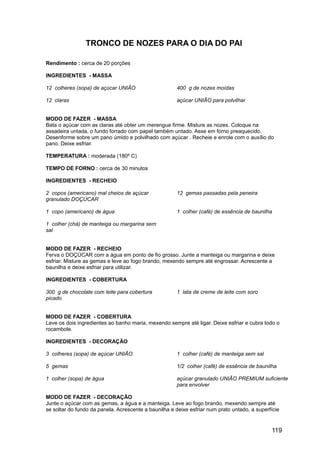 TRONCO DE NOZES PARA O DIA DO PAI

Rendimento : cerca de 20 porções

INGREDIENTES - MASSA

12 colheres (sopa) de açúcar UNIÃO                     400 g de nozes moídas

12 claras                                              açúcar UNIÃO para polvilhar


MODO DE FAZER - MASSA
Bata o açúcar com as claras até obter um merengue firme. Misture as nozes. Coloque na
assadeira untada, o fundo forrado com papel também untado. Asse em forno preaquecido.
Desenforme sobre um pano úmido e polvilhado com açúcar . Recheie e enrole com o auxílio do
pano. Deixe esfriar.

TEMPERATURA : moderada (180º C)

TEMPO DE FORNO : cerca de 30 minutos

INGREDIENTES - RECHEIO

2 copos (americano) mal cheios de açúcar               12 gemas passadas pela peneira
granulado DOÇÚCAR

1 copo (americano) de água                             1 colher (café) de essência de baunilha

1 colher (chá) de manteiga ou margarina sem
sal


MODO DE FAZER - RECHEIO
Ferva o DOÇÚCAR com a água em ponto de fio grosso. Junte a manteiga ou margarina e deixe
esfriar. Misture as gemas e leve ao fogo brando, mexendo sempre até engrossar. Acrescente a
baunilha e deixe esfriar para utilizar.

INGREDIENTES - COBERTURA

300 g de chocolate com leite para cobertura            1 lata de creme de leite com soro
picado


MODO DE FAZER - COBERTURA
Leve os dois ingredientes ao banho maria, mexendo sempre até ligar. Deixe esfriar e cubra todo o
rocambole.

INGREDIENTES - DECORAÇÃO

3 colheres (sopa) de açúcar UNIÃO                      1 colher (café) de manteiga sem sal

5 gemas                                                1/2 colher (café) de essência de baunilha

1 colher (sopa) de água                                açúcar granulado UNIÃO PREMIUM suficiente
                                                       para envolver

MODO DE FAZER - DECORAÇÃO
Junte o açúcar com as gemas, a água e a manteiga. Leve ao fogo brando, mexendo sempre até
se soltar do fundo da panela. Acrescente a baunilha e deixe esfriar num prato untado, a superfície


                                                                                              119
 