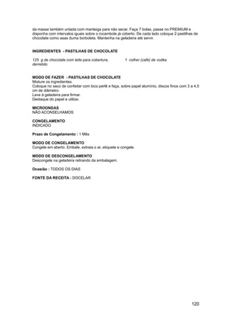 da massa também untada com manteiga para não secar. Faça 7 bolas, passe no PREMIUM e
disponha com intervalos iguais sobre o rocambole já coberto. De cada lado coloque 2 pastilhas de
chocolate como asas duma borboleta. Mantenha na geladeira até servir.


INGREDIENTES - PASTILHAS DE CHOCOLATE

125 g de chocolate com leite para cobertura,          1 colher (café) de vodka
derretido


MODO DE FAZER - PASTILHAS DE CHOCOLATE
Misture os ingredientes.
Coloque no saco de confeitar com bico perlê e faça, sobre papel alumínio, discos finos com 3 a 4,5
cm de diâmetro.
Leve à geladeira para firmar.
Destaque do papel e utilize.

MICROONDAS
NÃO ACONSELHAMOS

CONGELAMENTO
INDICADO

Prazo de Congelamento : 1 Mês

MODO DE CONGELAMENTO
Congele em aberto. Embale, extraia o ar, etiquete e congele.

MODO DE DESCONGELAMENTO
Descongele na geladeira retirando da embalagem.

Ocasião : TODOS OS DIAS

FONTE DA RECEITA : DOCELAR




                                                                                             120
 