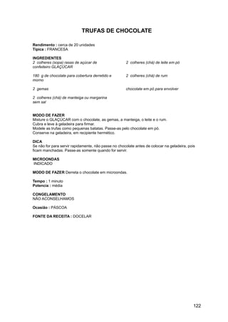 TRUFAS DE CHOCOLATE

Rendimento : cerca de 20 unidades
Típica : FRANCESA

INGREDIENTES
2 colheres (sopa) rasas de açúcar de                  2 colheres (chá) de leite em pó
confeiteiro GLAÇÚCAR

180 g de chocolate para cobertura derretido e         2 colheres (chá) de rum
morno

2 gemas                                               chocolate em pó para envolver

2 colheres (chá) de manteiga ou margarina
sem sal


MODO DE FAZER
Misture o GLAÇÚCAR com o chocolate, as gemas, a manteiga, o leite e o rum.
Cubra e leve à geladeira para firmar.
Modele as trufas como pequenas batatas. Passe-as pelo chocolate em pó.
Conserve na geladeira, em recipiente hermético.

DICA
Se não for para servir rapidamente, não passe no chocolate antes de colocar na geladeira, pois
ficam manchadas. Passe-as somente quando for servir.

MICROONDAS
INDICADO

MODO DE FAZER Derreta o chocolate em microondas.

Tempo : 1 minuto
Potencia : média

CONGELAMENTO
NÃO ACONSELHAMOS

Ocasião : PÁSCOA

FONTE DA RECEITA : DOCELAR




                                                                                             122
 