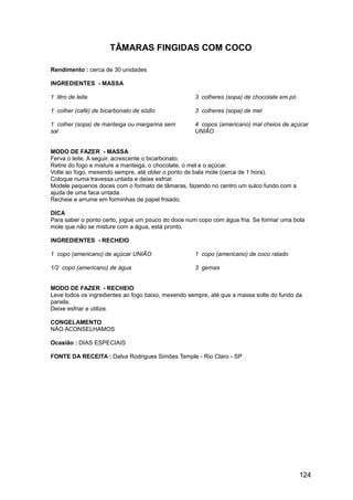 TÂMARAS FINGIDAS COM COCO

Rendimento : cerca de 30 unidades

INGREDIENTES - MASSA

1 litro de leite                                    3 colheres (sopa) de chocolate em pó

1 colher (café) de bicarbonato de sódio             3 colheres (sopa) de mel

1 colher (sopa) de manteiga ou margarina sem        4 copos (americano) mal cheios de açúcar
sal                                                 UNIÃO


MODO DE FAZER - MASSA
Ferva o leite. A seguir, acrescente o bicarbonato.
Retire do fogo e misture a manteiga, o chocolate, o mel e o açúcar.
Volte ao fogo, mexendo sempre, até obter o ponto de bala mole (cerca de 1 hora).
Coloque numa travessa untada e deixe esfriar.
Modele pequenos doces com o formato de tâmaras, fazendo no centro um sulco fundo com a
ajuda de uma faca untada.
Recheie e arrume em forminhas de papel frisado.

DICA
Para saber o ponto certo, jogue um pouco do doce num copo com água fria. Se formar uma bola
mole que não se misture com a água, está pronto.

INGREDIENTES - RECHEIO

1 copo (americano) de açúcar UNIÃO                  1 copo (americano) de coco ralado

1/2 copo (americano) de água                        3 gemas


MODO DE FAZER - RECHEIO
Leve todos os ingredientes ao fogo baixo, mexendo sempre, até que a massa solte do fundo da
panela.
Deixe esfriar e utilize.

CONGELAMENTO
NÃO ACONSELHAMOS

Ocasião : DIAS ESPECIAIS

FONTE DA RECEITA : Dalva Rodrigues Simões Temple - Rio Claro - SP




                                                                                           124
 
