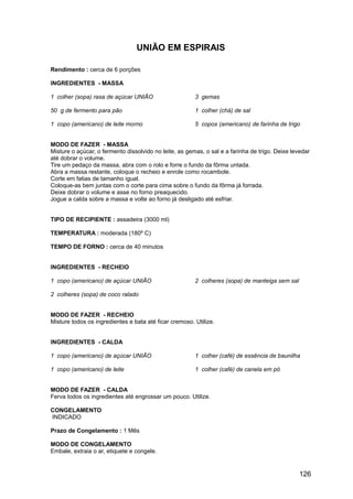 UNIÃO EM ESPIRAIS

Rendimento : cerca de 6 porções

INGREDIENTES - MASSA

1 colher (sopa) rasa de açúcar UNIÃO                    3 gemas

50 g de fermento para pão                               1 colher (chá) de sal

1 copo (americano) de leite morno                       5 copos (americano) de farinha de trigo


MODO DE FAZER - MASSA
Misture o açúcar, o fermento dissolvido no leite, as gemas, o sal e a farinha de trigo. Deixe levedar
até dobrar o volume.
Tire um pedaço da massa, abra com o rolo e forre o fundo da fôrma untada.
Abra a massa restante, coloque o recheio e enrole como rocambole.
Corte em fatias de tamanho igual.
Coloque-as bem juntas com o corte para cima sobre o fundo da fôrma já forrada.
Deixe dobrar o volume e asse no forno preaquecido.
Jogue a calda sobre a massa e volte ao forno já desligado até esfriar.


TIPO DE RECIPIENTE : assadeira (3000 ml)

TEMPERATURA : moderada (180º C)

TEMPO DE FORNO : cerca de 40 minutos


INGREDIENTES - RECHEIO

1 copo (americano) de açúcar UNIÃO                      2 colheres (sopa) de manteiga sem sal

2 colheres (sopa) de coco ralado


MODO DE FAZER - RECHEIO
Misture todos os ingredientes e bata até ficar cremoso. Utilize.


INGREDIENTES - CALDA

1 copo (americano) de açúcar UNIÃO                      1 colher (café) de essência de baunilha

1 copo (americano) de leite                             1 colher (café) de canela em pó


MODO DE FAZER - CALDA
Ferva todos os ingredientes até engrossar um pouco. Utilize.

CONGELAMENTO
INDICADO

Prazo de Congelamento : 1 Mês

MODO DE CONGELAMENTO
Embale, extraia o ar, etiquete e congele.


                                                                                                126
 