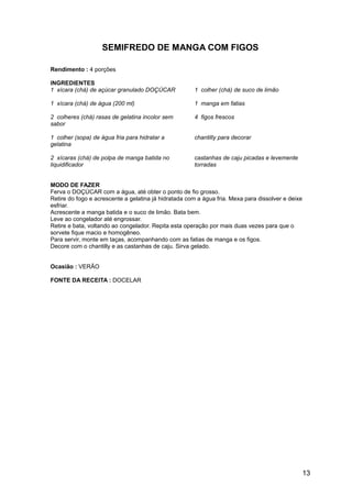 SEMIFREDO DE MANGA COM FIGOS

Rendimento : 4 porções

INGREDIENTES
1 xícara (chá) de açúcar granulado DOÇÚCAR            1 colher (chá) de suco de limão

1 xícara (chá) de água (200 ml)                       1 manga em fatias

2 colheres (chá) rasas de gelatina incolor sem        4 figos frescos
sabor

1 colher (sopa) de água fria para hidratar a          chantilly para decorar
gelatina

2 xícaras (chá) de polpa de manga batida no           castanhas de caju picadas e levemente
liquidificador                                        torradas


MODO DE FAZER
Ferva o DOÇÚCAR com a água, até obter o ponto de fio grosso.
Retire do fogo e acrescente a gelatina já hidratada com a água fria. Mexa para dissolver e deixe
esfriar.
Acrescente a manga batida e o suco de limão. Bata bem.
Leve ao congelador até engrossar.
Retire e bata, voltando ao congelador. Repita esta operação por mais duas vezes para que o
sorvete fique macio e homogêneo.
Para servir, monte em taças, acompanhando com as fatias de manga e os figos.
Decore com o chantilly e as castanhas de caju. Sirva gelado.


Ocasião : VERÃO

FONTE DA RECEITA : DOCELAR




                                                                                                   13
 