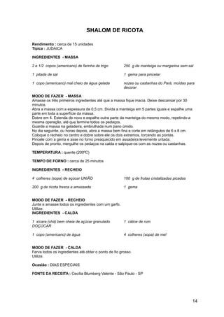 SHALOM DE RICOTA

Rendimento : cerca de 15 unidades
Típica : JUDAICA

INGREDIENTES - MASSA

2 e 1/2 copos (americano) de farinha de trigo          250 g de manteiga ou margarina sem sal

1 pitada de sal                                        1 gema para pincelar

1 copo (americano) mal cheio de água gelada            nozes ou castanhas do Pará, moídas para
                                                       decorar

MODO DE FAZER - MASSA
Amasse os três primeiros ingredientes até que a massa fique macia. Deixe descansar por 30
minutos.
Abra a massa com a espessura de 0,5 cm. Divida a manteiga em 5 partes iguais e espalhe uma
parte em toda a superfície da massa.
Dobre em 4. Estenda de novo e espalhe outra parte da manteiga do mesmo modo, repetindo a
mesma operação, até que termine todos os pedaços.
Guarde a massa na geladeira, embrulhada num pano úmido.
No dia seguinte, ou horas depois, abra a massa bem fina e corte em retângulos de 6 x 8 cm.
Coloque o recheio no centro e dobre sobre ele os dois extremos, torcendo as pontas.
Pincele com a gema e asse no forno preaquecido em assadeira levemente untada.
Depois de pronto, mergulhe os pedaços na calda e salpique-os com as nozes ou castanhas.

TEMPERATURA : quente (200ºC)

TEMPO DE FORNO : cerca de 25 minutos

INGREDIENTES - RECHEIO

4 colheres (sopa) de açúcar UNIÃO                      100 g de frutas cristalizadas picadas

200 g de ricota fresca e amassada                      1 gema


MODO DE FAZER - RECHEIO
Junte e amasse todos os ingredientes com um garfo.
Utilize.
INGREDIENTES - CALDA

1 xícara (chá) bem cheia de açúcar granulado           1 cálice de rum
DOÇÚCAR

1 copo (americano) de água                             4 colheres (sopa) de mel


MODO DE FAZER - CALDA
Ferva todos os ingredientes até obter o ponto de fio grosso.
Utilize.

Ocasião : DIAS ESPECIAIS

FONTE DA RECEITA : Cecília Blumberg Valente - São Paulo - SP




                                                                                               14
 