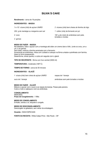 SILVIA´S CAKE

Rendimento : cerca de 16 porções

INGREDIENTES - MASSA

1 e 1/2 xícara (chá) de açúcar UNIÃO                 2 xícaras (chá) bem cheias de farinha de trigo

250 g de manteiga ou margarina sem sal               1 colher (chá) de fermento em pó

4 ovos                                               100 g de miolo de amêndoas sem pele,
                                                     torradas e moídas
2 gemas


MODO DE FAZER - MASSA
Na batedeira, bata o açúcar com a manteiga até obter um creme claro e fofo. Junte os ovos, um a
um, e as gemas.
Sem bater, misture a farinha peneirada com o fermento.
Acrescente as amêndoas, mexa com cuidado e coloque na fôrma untada e polvilhada com farinha.
Asse no forno preaquecido.
Desenforme, ainda quente, e cubra em seguida com o glacê.

TIPO DE RECIPIENTE : fôrma com furo central (3000 ml)

TEMPERATURA : moderada (180º C)

TEMPO DE FORNO : cerca de 50 minutos

INGREDIENTES - GLACÊ

1 xícara (chá) bem cheia de açúcar UNIÃO             raspas de 1 laranja

suco de 1 laranja                                    amêndoas sem pele torradas e moídas


MODO DE FAZER - GLACÊ
Misture o açúcar com o suco e as raspas da laranja. Passe pela peneira.
Cubra o bolo e salpique-o com as amêndoas.

CONGELAMENTO
INDICADO
Prazo de Congelamento : 1 Mês

MODO DE CONGELAMENTO
Embale, extraia o ar, etiquete e congele.

MODO DE DESCONGELAMENTO
Descongele na geladeira, sem retirar da embalagem.

Ocasião : DIAS ESPECIAIS

FONTE DA RECEITA : Wilda Calejo Pinto - São Paulo – SP




                                                                                             15
 