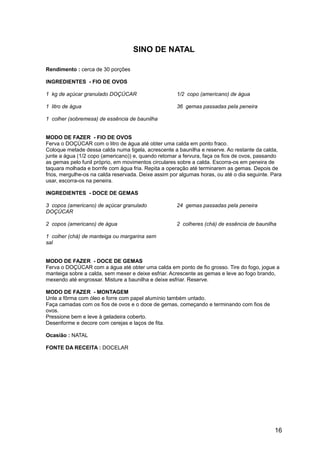 SINO DE NATAL

Rendimento : cerca de 30 porções

INGREDIENTES - FIO DE OVOS

1 kg de açúcar granulado DOÇÚCAR                     1/2 copo (americano) de água

1 litro de água                                      36 gemas passadas pela peneira

1 colher (sobremesa) de essência de baunilha


MODO DE FAZER - FIO DE OVOS
Ferva o DOÇÚCAR com o litro de água até obter uma calda em ponto fraco.
Coloque metade dessa calda numa tigela, acrescente a baunilha e reserve. Ao restante da calda,
junte a água (1/2 copo (americano)) e, quando retomar a fervura, faça os fios de ovos, passando
as gemas pelo funil próprio, em movimentos circulares sobre a calda. Escorra-os em peneira de
taquara molhada e borrife com água fria. Repita a operação até terminarem as gemas. Depois de
frios, mergulhe-os na calda reservada. Deixe assim por algumas horas, ou até o dia seguinte. Para
usar, escorra-os na peneira.

INGREDIENTES - DOCE DE GEMAS

3 copos (americano) de açúcar granulado              24 gemas passadas pela peneira
DOÇÚCAR

2 copos (americano) de água                          2 colheres (chá) de essência de baunilha

1 colher (chá) de manteiga ou margarina sem
sal


MODO DE FAZER - DOCE DE GEMAS
Ferva o DOÇÚCAR com a água até obter uma calda em ponto de fio grosso. Tire do fogo, jogue a
manteiga sobre a calda, sem mexer e deixe esfriar. Acrescente as gemas e leve ao fogo brando,
mexendo até engrossar. Misture a baunilha e deixe esfriar. Reserve.

MODO DE FAZER - MONTAGEM
Unte a fôrma com óleo e forre com papel alumínio também untado.
Faça camadas com os fios de ovos e o doce de gemas, começando e terminando com fios de
ovos.
Pressione bem e leve à geladeira coberto.
Desenforme e decore com cerejas e laços de fita.

Ocasião : NATAL

FONTE DA RECEITA : DOCELAR




                                                                                              16
 