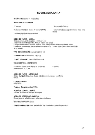 SOBREMESA ANITA

Rendimento : cerca de 16 porções

INGREDIENTES - MASSA

12 gemas                                             1 coco ralado (300 g)

2 xícaras (chá) bem cheias de açúcar UNIÃO           1 xícara (chá) de queijo tipo minas meia cura
                                                     ralado
1 colher (sopa) de amido de milho


MODO DE FAZER - MASSA
Bata as gemas, junte o açúcar e misture bem.
Acrescente o amido de milho. Misture o coco e o queijo.
Coloque no refratário untado e asse no forno preaquecido, até solidificar sem secar.
Cubra com o merengue e volte ao forno quente (200º C) para tostar (cerca de 10 minutos).
Sirva gelado.

TIPO DE RECIPIENTE : refratário (3000 ml)

TEMPERATURA : moderada (180º C)

TEMPO DE FORNO : cerca de 20 minutos

INGREDIENTES - MERENGUE

6 colheres (sopa) bem cheias de açúcar de            6 claras
confeiteiro GLAÇÚCAR


MODO DE FAZER - MERENGUE
Bata o GLAÇÚCAR com as claras, até obter um merengue bem firme.
Utilize.

CONGELAMENTO
INDICADO

Prazo de Congelamento : 1 Mês

MODO DE CONGELAMENTO
Embale, extraia o ar, etiquete e congele.

MODO DE DESCONGELAMENTO
Descongele na geladeira, sem retirar da embalagem.

Ocasião : TODOS OS DIAS

FONTE DA RECEITA : Ana Maria Rolim Von Hoenholtz - Santo Angelo - RS




                                                                                             17
 