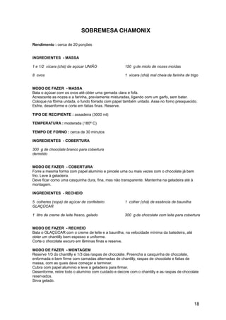 SOBREMESA CHAMONIX

Rendimento : cerca de 20 porções


INGREDIENTES - MASSA

1 e 1/2 xícara (chá) de açúcar UNIÃO                 150 g de miolo de nozes moídas

8 ovos                                               1 xícara (chá) mal cheia de farinha de trigo


MODO DE FAZER - MASSA
Bata o açúcar com os ovos até obter uma gemada clara e fofa.
Acrescente as nozes e a farinha, previamente misturadas, ligando com um garfo, sem bater.
Coloque na fôrma untada, o fundo forrado com papel também untado. Asse no forno preaquecido.
Esfrie, desenforme e corte em fatias finas. Reserve.

TIPO DE RECIPIENTE : assadeira (3000 ml)

TEMPERATURA : moderada (180º C)

TEMPO DE FORNO : cerca de 30 minutos

INGREDIENTES - COBERTURA

300 g de chocolate branco para cobertura
derretido


MODO DE FAZER - COBERTURA
Forre a mesma forma com papel alumínio e pincele uma ou mais vezes com o chocolate já bem
frio. Leve à geladeira.
Deve ficar como uma casquinha dura, fina, mas não transparente. Mantenha na geladeira até à
montagem.

INGREDIENTES - RECHEIO

5 colheres (sopa) de açúcar de confeiteiro           1 colher (chá) de essência de baunilha
GLAÇÚCAR

1 litro de creme de leite fresco, gelado             300 g de chocolate com leite para cobertura


MODO DE FAZER - RECHEIO
Bata o GLAÇÚCAR com o creme de leite e a baunilha, na velocidade mínima da batedeira, até
obter um chantilly bem espesso e uniforme.
Corte o chocolate escuro em lâminas finas e reserve.

MODO DE FAZER - MONTAGEM
Reserve 1/3 do chantilly e 1/3 das raspas de chocolate. Preencha a casquinha de chocolate,
enformada e bem firme com camadas alternadas de chantilly, raspas de chocolate e fatias de
massa, com as quais deve começar e terminar.
Cubra com papel alumínio e leve à geladeira para firmar.
Desenforme, retire todo o alumínio com cuidado e decore com o chantilly e as raspas de chocolate
reservados.
Sirva gelado.




                                                                                              18
 