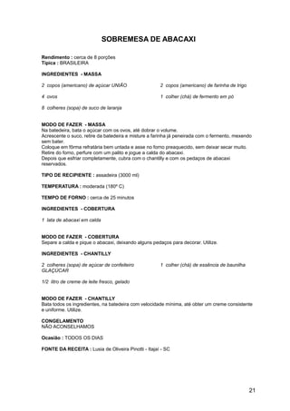 SOBREMESA DE ABACAXI

Rendimento : cerca de 8 porções
Típica : BRASILEIRA

INGREDIENTES - MASSA

2 copos (americano) de açúcar UNIÃO                  2 copos (americano) de farinha de trigo

4 ovos                                               1 colher (chá) de fermento em pó

8 colheres (sopa) de suco de laranja


MODO DE FAZER - MASSA
Na batedeira, bata o açúcar com os ovos, até dobrar o volume.
Acrescente o suco, retire da batedeira e misture a farinha já peneirada com o fermento, mexendo
sem bater.
Coloque em fôrma refratária bem untada e asse no forno preaquecido, sem deixar secar muito.
Retire do forno, perfure com um palito e jogue a calda do abacaxi.
Depois que esfriar completamente, cubra com o chantilly e com os pedaços de abacaxi
reservados.

TIPO DE RECIPIENTE : assadeira (3000 ml)

TEMPERATURA : moderada (180º C)

TEMPO DE FORNO : cerca de 25 minutos

INGREDIENTES - COBERTURA

1 lata de abacaxi em calda


MODO DE FAZER - COBERTURA
Separe a calda e pique o abacaxi, deixando alguns pedaços para decorar. Utilize.

INGREDIENTES - CHANTILLY

2 colheres (sopa) de açúcar de confeiteiro           1 colher (chá) de essência de baunilha
GLAÇÚCAR

1/2 litro de creme de leite fresco, gelado


MODO DE FAZER - CHANTILLY
Bata todos os ingredientes, na batedeira com velocidade mínima, até obter um creme consistente
e uniforme. Utilize.

CONGELAMENTO
NÃO ACONSELHAMOS

Ocasião : TODOS OS DIAS

FONTE DA RECEITA : Lusia de Oliveira Pinotti - Itajaí - SC




                                                                                               21
 