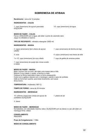 SOBREMESA DE ATIBAIA

Rendimento : cerca de 12 porções

INGREDIENTES - CALDA

1 copo (americano) de açúcar granulado             1/2 copo (americano) de água
DOÇÚCAR


MODO DE FAZER - CALDA
Ferva o DOÇÚCAR com a água, até obter o ponto de caramelo claro.
Jogue no refratário e reserve.

TIPO DE RECIPIENTE : refratário retangular (3000 ml)

INGREDIENTES - MASSA

2 copos (americano) bem cheios de açúcar           1 copo (americano) de farinha de trigo
UNIÃO

5 ovos                                             4 copos (americano) mal cheios de leite

1 e 1/2 copo (americano) de coco ralado            1 copo de geléia de ameixas pretas

1 copo (americano) de queijo tipo minas curado
e ralado


MODO DE FAZER - MASSA
Bata o açúcar com os ovos, até obter uma massa clara e fofa.
Misture o coco ralado, o queijo, a farinha e o leite.
Coloque na fôrma reservada e asse no forno preaquecido.
Cubra com a geléia e decore com o merengue, usando o saco de confeitar.
Volte ao forno bem quente, para tostar levemente, sem secar.
Sirva morno.

TEMPERATURA : moderada (180º C)

TEMPO DE FORNO : cerca de 30 minutos

INGREDIENTES - MERENGUE

10 colheres (sopa) bem cheias de açúcar de         1 pitada de sal
confeiteiro GLAÇÚCAR

5 claras


MODO DE FAZER - MERENGUE
Na batedeira, em velocidade máxima, bata o GLAÇÚCAR com as claras e o sal, até obter um
merengue firme. Utilize.

CONGELAMENTO
INDICADO

Prazo de Congelamento : 1 Mês

MODO DE CONGELAMENTO


                                                                                             22
 