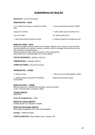 SOBREMESA DE MAÇÃS

Rendimento : cerca de 8 porções

INGREDIENTES - DOCE

4 a 5 maçãs sem cascas e cortadas em fatias          1 copo (americano) de açúcar UNIÃO
finas

raspas de 1/2 limão                                  1 colher (café) rasa de canela em pó

suco de 1 limão                                      1/2 colher (café) de sal

1 copo (americano) de farinha de trigo               2 colheres (sopa) de manteiga sem sal


MODO DE FAZER - DOCE
Coloque as maçãs na fôrma untada com manteiga. Salpique com a raspas e o suco de limão.
Faça uma farofa com a farinha, o açúcar, a canela, o sal e a manteiga, picando tudo com uma
faca, até obter uma farofa grossa.
Coloque sobre as maçãs e leve para assar no forno preaquecido.
Sirva ainda morno, acompanhado com o creme gelado.

TIPO DE RECIPIENTE : refratário (1750 ml)

TEMPERATURA : moderada (180º C)

TEMPO DE FORNO : cerca de 30 minutos


INGREDIENTES - CREME

2 claras em neve                                     1 lata de creme de leite gelado e batido

4 colheres (sopa) de açúcar de confeiteiro           essência de baunilha a gosto
GLAÇÚCAR


MODO DE FAZER - CREME
Bata as claras com o GLAÇÚCAR, até obter o ponto de suspiro.
Junte o creme de leite e a baunilha. Utilize.

CONGELAMENTO
INDICADO

Prazo de Congelamento : 1 Mês

MODO DE CONGELAMENTO
Embale, extraia o ar, etiquete e congele.

MODO DE DESCONGELAMENTO
Descongele na geladeira, sem retirar da embalagem.

Ocasião : TODOS OS DIAS

FONTE DA RECEITA : Maria Helena Loeck - Pelotas - RS




                                                                                                27
 