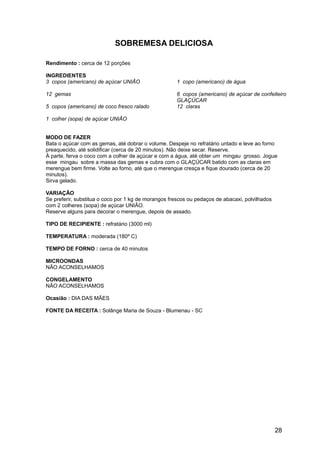 SOBREMESA DELICIOSA

Rendimento : cerca de 12 porções

INGREDIENTES
3 copos (americano) de açúcar UNIÃO                  1 copo (americano) de água

12 gemas                                             6 copos (americano) de açúcar de confeiteiro
                                                     GLAÇÚCAR
5 copos (americano) de coco fresco ralado            12 claras

1 colher (sopa) de açúcar UNIÃO


MODO DE FAZER
Bata o açúcar com as gemas, até dobrar o volume. Despeje no refratário untado e leve ao forno
preaquecido, até solidificar (cerca de 20 minutos). Não deixe secar. Reserve.
À parte, ferva o coco com a colher de açúcar e com a água, até obter um mingau grosso. Jogue
esse mingau sobre a massa das gemas e cubra com o GLAÇÚCAR batido com as claras em
merengue bem firme. Volte ao forno, até que o merengue cresça e fique dourado (cerca de 20
minutos).
Sirva gelado.

VARIAÇÃO
Se preferir, substitua o coco por 1 kg de morangos frescos ou pedaços de abacaxi, polvilhados
com 2 colheres (sopa) de açúcar UNIÃO.
Reserve alguns para decorar o merengue, depois de assado.

TIPO DE RECIPIENTE : refratário (3000 ml)

TEMPERATURA : moderada (180º C)

TEMPO DE FORNO : cerca de 40 minutos

MICROONDAS
NÃO ACONSELHAMOS

CONGELAMENTO
NÃO ACONSELHAMOS

Ocasião : DIA DAS MÃES

FONTE DA RECEITA : Solânge Maria de Souza - Blumenau - SC




                                                                                                28
 