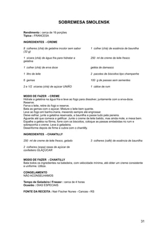 SOBREMESA SMOLENSK

Rendimento : cerca de 16 porções
Típica : FRANCESA

INGREDIENTES - CREME

8 colheres (chá) de gelatina incolor sem sabor       1 colher (chá) de essência de baunilha
(32 g)

1 xícara (chá) de água fria para hidratar a          250 ml de creme de leite fresco
gelatina

1 colher (chá) de erva doce                          geléia de damasco

1 litro de leite                                     2 pacotes de biscoitos tipo champanhe

6 gemas                                              100 g de passas sem sementes

2 e 1/2 xícaras (chá) de açúcar UNIÃO                1 cálice de rum


MODO DE FAZER - CREME
Hidrate a gelatina na água fria e leve ao fogo para dissolver, juntamente com a erva-doce.
Reserve.
Ferva o leite, retire do fogo e reserve.
Bata as gemas com o açúcar. Misture o leite bem quente.
Leve ao fogo em banho-maria, mexendo sempre até engrossar.
Deixe esfriar, junte a gelatina reservada, a baunilha e passe tudo pela peneira.
Aguarde até que comece a gelificar. Junte o creme de leite batido, mas ainda mole, e mexa bem.
Espalhe a geléia na fôrma, forre com os biscoitos, coloque as passas embebidas no rum e
sobreponha o creme. Leve à geladeira.
Desenforme depois de firme e cubra com o chantilly.

INGREDIENTES - CHANTILLY

250 ml de creme de leite fresco, gelado              3 colheres (café) de essência de baunilha

2 colheres (sopa) rasas de açúcar de
confeiteiro GLAÇÚCAR


MODO DE FAZER - CHANTILLY
Bata todos os ingredientes na batedeira, com velocidade mínima, até obter um creme consistente
e uniforme. Utilize.

CONGELAMENTO
NÃO ACONSELHAMOS

Tempo de Geladeira / Freezer : cerca de 4 horas
Ocasião : DIAS ESPECIAIS

FONTE DA RECEITA : Nair Fischer Nunes - Canoas - RS




                                                                                              31
 