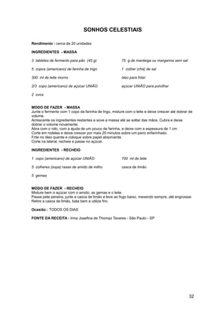 SONHOS CELESTIAIS

Rendimento : cerca de 20 unidades

INGREDIENTES - MASSA

3 tabletes de fermento para pão (45 g)                75 g de manteiga ou margarina sem sal

5 copos (americano) de farinha de trigo               1 colher (chá) de sal

300 ml de leite morno                                 óleo para fritar

2/3 copo (americano) de açúcar UNIÃO                  açúcar UNIÃO para polvilhar

2 ovos


MODO DE FAZER - MASSA
Junte o fermento com 1 copo da farinha de trigo, misture com o leite e deixe crescer até dobrar de
volume.
Acrescente os ingredientes restantes e sove a massa até se soltar das mãos. Cubra e deixe
dobrar o volume novamente.
Abra com o rolo, com a ajuda de um pouco de farinha, e deixe com a espessura de 1 cm.
Corte em rodelas e deixe crescer por mais 20 minutos sobre um pano enfarinhado.
Frite no óleo quente e coloque sobre papel absorvente.
Corte na lateral, recheie e passe no açúcar.

INGREDIENTES - RECHEIO

1 copo (americano) de açúcar UNIÃO                    700 ml de leite

5 colheres (sopa) rasas de amido de milho             casca de limão

5 gemas


MODO DE FAZER - RECHEIO
Misture bem o açúcar com o amido, as gemas e o leite.
Passe pela peneira, junte a casca de limão e leve ao fogo baixo, mexendo sempre, até engrossar.
Retire a casca de limão, bata bem e utilize frio.

Ocasião : TODOS OS DIAS

FONTE DA RECEITA : Irma Josefina de Thomaz Tavares - São Paulo - SP




                                                                                               32
 